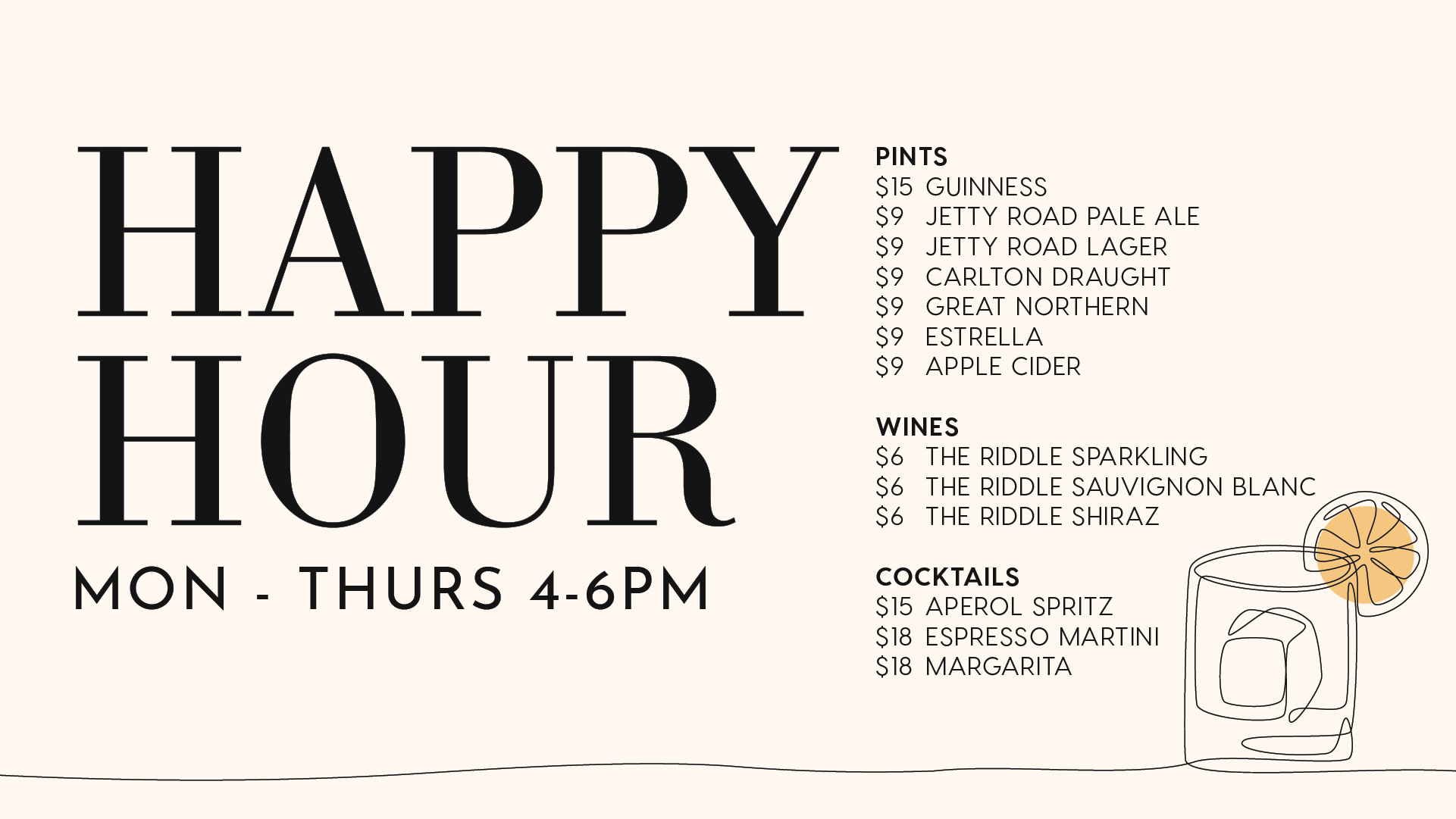 Happy Hour at True South. MON - THURS 4-6PM HOUR PINTS $15 GUINNESS $9 JETTY ROAD PALE ALE $9 JETTY ROAD LAGER $9 CARLTON DRAUGHT $9 GREAT NORTHERN $9 ESTRELLA $9 APPLE CIDER WINES $6 THE RIDDLE SPARKLING $6 THE RIDDLE SAUVIGNON BLANC $6 THE RIDDLE SHIRAZ COCKTAILS $15 APEROL SPRITZ $18 ESPRESSO MARTINI $18 MARGARITA